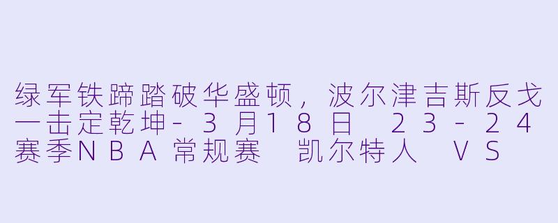 绿军铁蹄踏破华盛顿,波尔津吉斯反戈一击定乾坤-3月18日 23-24赛季NBA常规赛 凯尔特人 VS 奇才