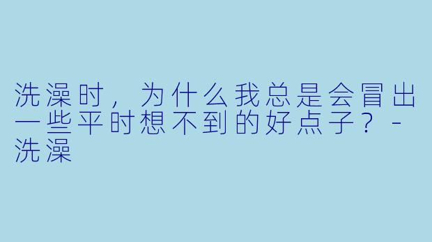 洗澡时,为什么我总是会冒出一些平时想不到的好点子?-洗澡