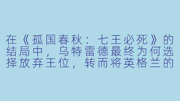 在《孤国春秋:七王必死》的结局中,乌特雷德最终为何选择放弃王位,转而将英格兰的统一大业托付给埃塞尔斯坦?这是否意味着他违背了自己毕生的誓言?-孤国春秋:七王必死
