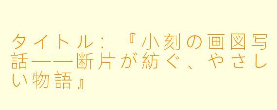 タイトル:『小刻の画図写話——断片が紡ぐ、やさしい物語』