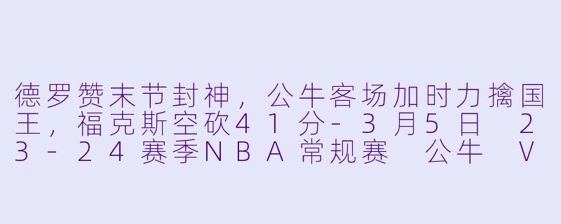 德罗赞末节封神，公牛客场加时力擒国王，福克斯空砍41分-3月5日 23-24赛季NBA常规赛 公牛 VS 国王