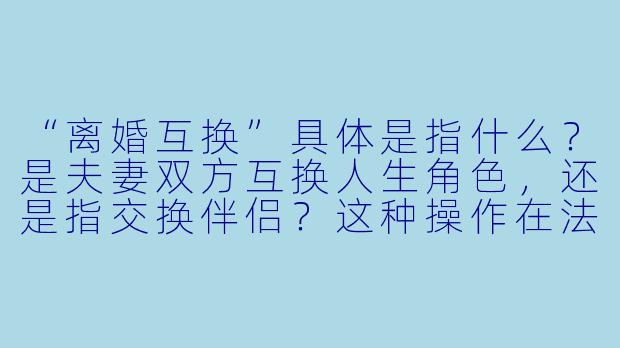 “离婚互换”具体是指什么？是夫妻双方互换人生角X  ，还是指交换伴侣？这种操作在法律和现实中真的可行吗？-离婚互换