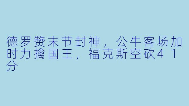 德罗赞末节封神，公牛客场加时力擒国王，福克斯空砍41分