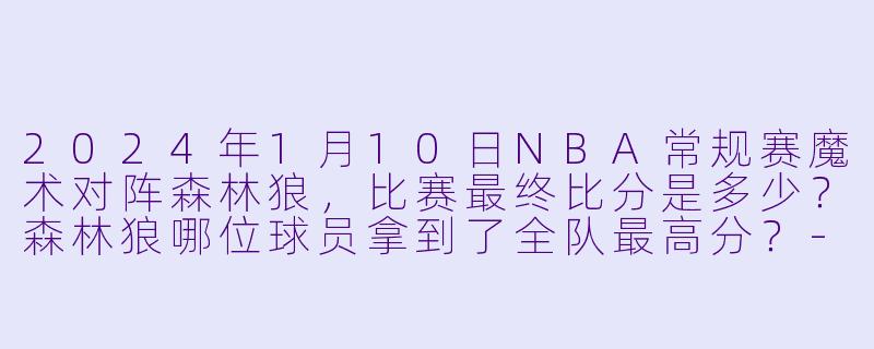 2024年1月10日NBA常规赛魔术对阵森林狼，比赛最终比分是多少？森林狼哪位球员拿到了全队最高分？-2024-01-10 NBA常规赛 魔术 VS 森林狼