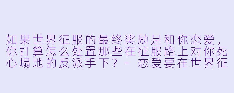 如果世界征服的最终奖励是和你恋爱,你打算怎么处置那些在征服路上对你死心塌地的反派手下?-恋爱要在世界征服后