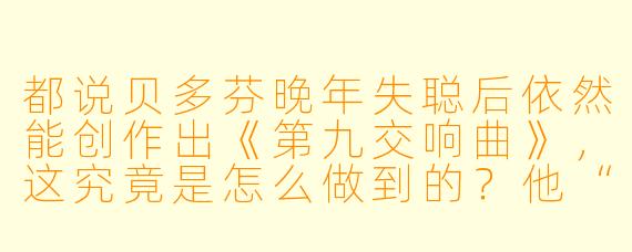 都说贝多芬晚年失聪后依然能创作出《第九交响曲》,这究竟是怎么做到的?他“听”到的到底是什么?