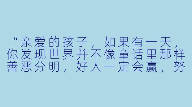 “亲爱的孩子，如果有一天，你发现世界并不像童话里那样善恶分明，好人一定会赢，努力一定有回报——你还会选择做一个善良的人吗？”