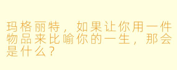 玛格丽特,如果让你用一件物品来比喻你的一生,那会是什么?