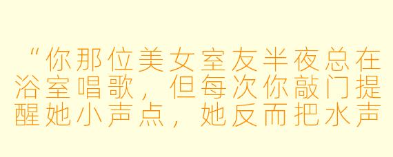 “你那位美女室友半夜总在浴室唱歌,但每次你敲门提醒她小声点,她反而把水声开更大——直到某天你发现她其实是在用歌声掩盖浴室里另一个人的咳嗽声。你房东知道这件事吗?”