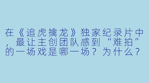 在《追虎擒龙》独家纪录片中,最让主创团队感到“难拍”的一场戏是哪一场?为什么?-《追虎擒龙》独家纪录片
