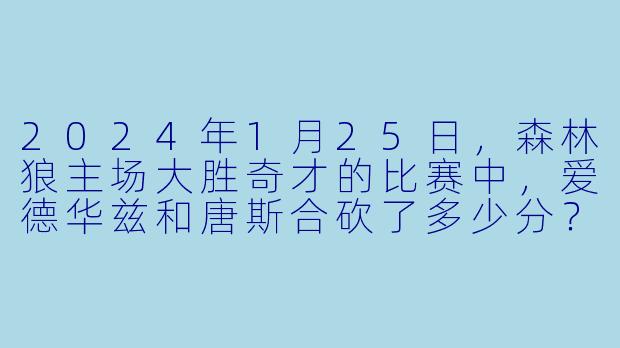 2024年1月25日，森林狼主场大胜奇才的比赛中，爱德华兹和唐斯合砍了多少分？