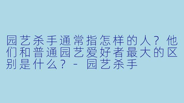 园艺杀手通常指怎样的人?他们和普通园艺爱好者最大的区别是什么?-园艺杀手