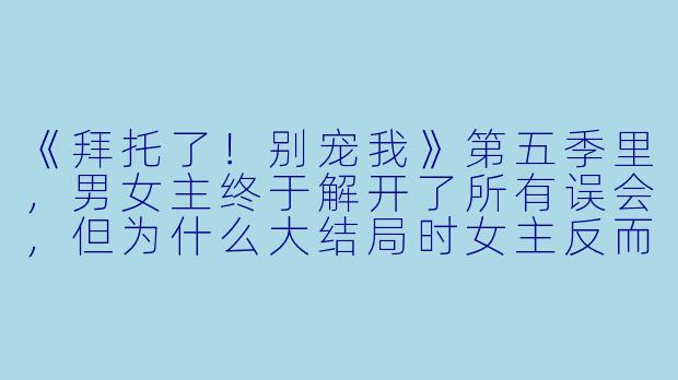 《拜托了!别宠我》第五季里,男女主终于解开了所有误会,但为什么大结局时女主反而选择离开皇宫,独自去游历天下?她不爱男主了吗?