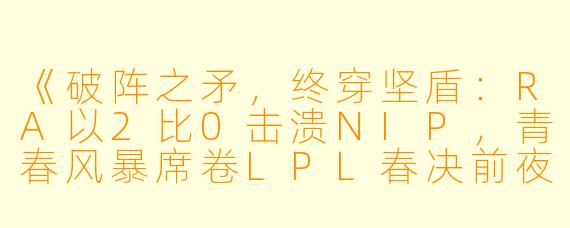 《破阵之矛，终穿坚盾：RA以2比0击溃NIP，青春风暴席卷LPL春决前夜》