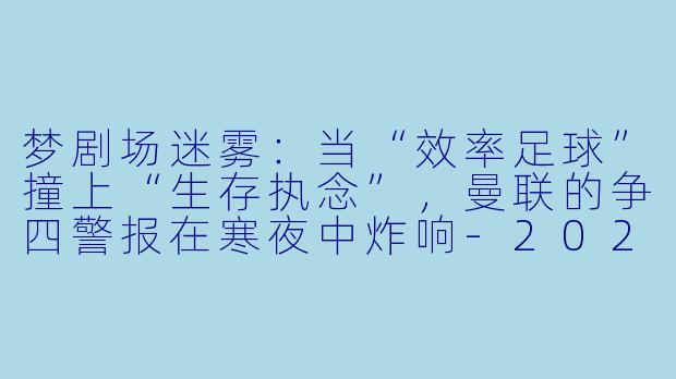 梦剧场迷雾:当“效率足球”撞上“生存执念”,曼联的争四警报在寒夜中炸响-2024-02-24 英超联赛 曼联 VS 富勒姆