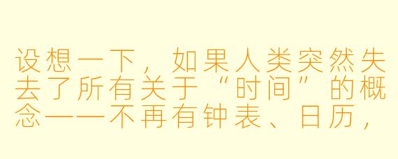 设想一下,如果人类突然失去了所有关于“时间”的概念——不再有钟表、日历,甚至不再有“过去”和“未来”的感知,只能活在永恒的“当下”——我们的语言、记忆和情感会发生怎样剧烈的变化?