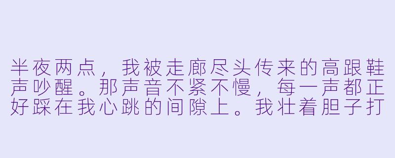半夜两点，我被走廊尽头传来的高跟鞋声吵醒。那声音不紧不慢，每一声都正好踩在我心跳的间隙上。我壮着胆子打开门，走廊空无一人，但地毯上却有一串湿漉漉的脚印，正对着我的房间。我关上门，那声音却突然停了。紧接着，我听见门锁传来“咔哒”一声——有人从外面把门反锁了。这时，房间里的电话响了，接起来，里面只有一句沙哑的男声：“你住的是404，可这间旅馆，只有四层。”——请问，我该不该相信他？-闹鬼旅馆