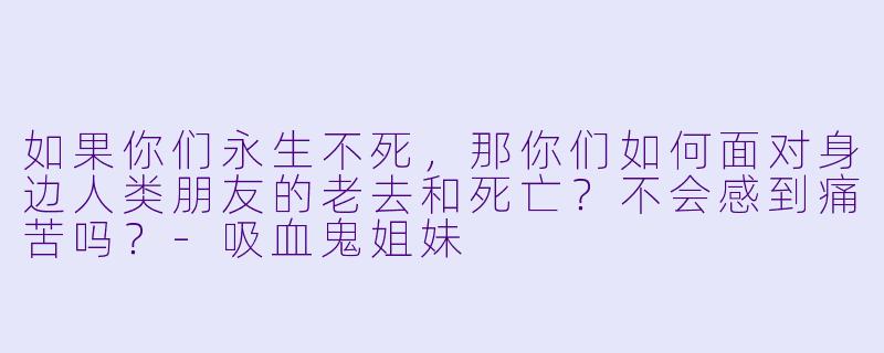 如果你们永生不死,那你们如何面对身边人类朋友的老去和死亡?不会感到痛苦吗?-吸血鬼姐妹