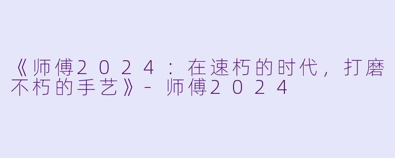《师傅2024:在速朽的时代,打磨不朽的手艺》-师傅2024
