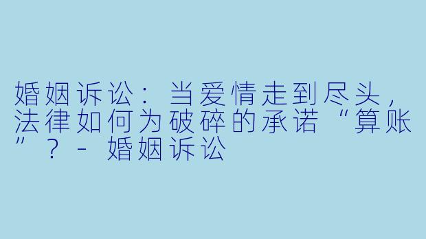 婚姻诉讼:当爱情走到尽头,法律如何为破碎的承诺“算账”?-婚姻诉讼
