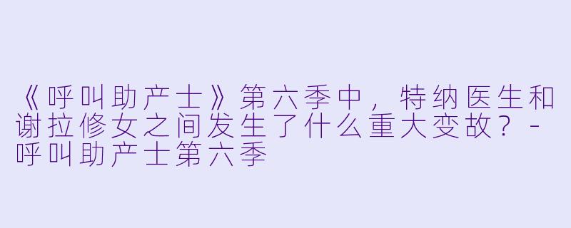 《呼叫助产士》第六季中,特纳医生和谢拉修女之间发生了什么重大变故?-呼叫助产士第六季