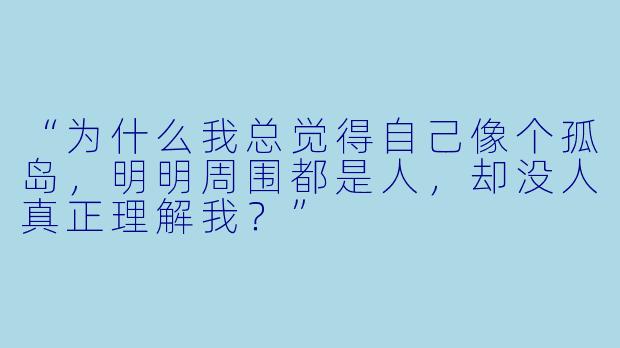“为什么我总觉得自己像个孤岛,明明周围都是人,却没人真正理解我?”
