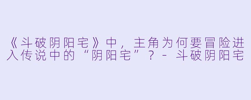 《斗破阴阳宅》中，主角为何要冒险进入传说中的“阴阳宅”？-斗破阴阳宅