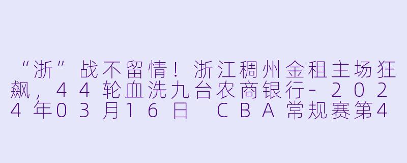 “浙”战不留情!浙江稠州金租主场狂飙,44轮血洗九台农商银行-2024年03月16日 CBA常规赛第44轮 浙江稠州金租vs九台农商银行