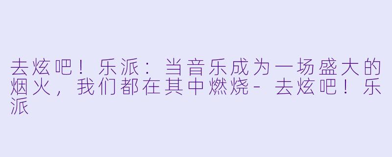 去炫吧!乐派:当音乐成为一场盛大的烟火,我们都在其中燃烧-去炫吧!乐派