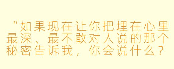 “如果现在让你把埋在心里最深、最不敢对人说的那个秘密告诉我，你会说什么？”