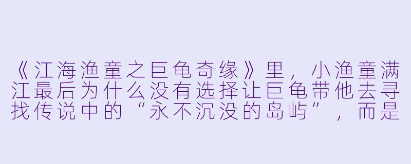 《江海渔童之巨龟奇缘》里,小渔童满江最后为什么没有选择让巨龟带他去寻找传说中的“永不沉没的岛屿”,而是留在了渔村?-江海渔童之巨龟奇缘