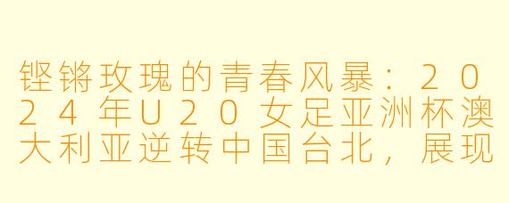 铿锵玫瑰的青春风暴：2024年U20女足亚洲杯澳大利亚逆转中国台北，展现强队底蕴