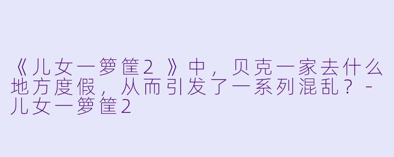 《儿女一箩筐2》中，贝克一家去什么地方度假，从而引发了一系列混乱？-儿女一箩筐2