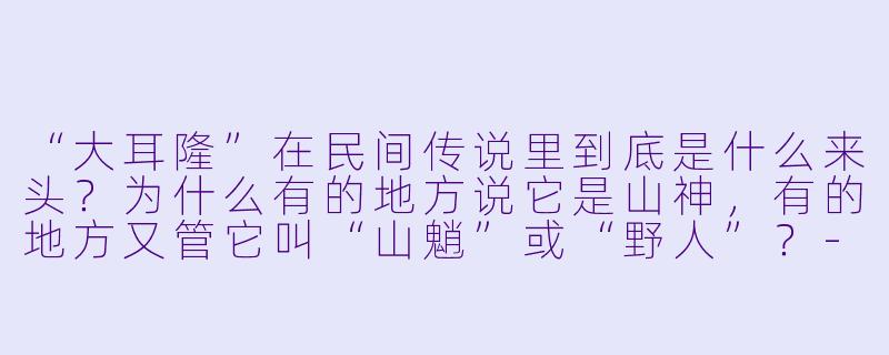 “大耳隆”在民间传说里到底是什么来头？为什么有的地方说它是山神，有的地方又管它叫“山魈”或“野人”？-大耳隆