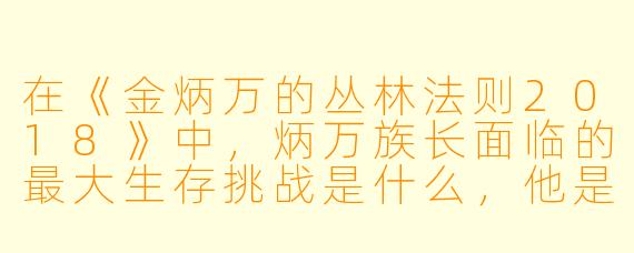 在《金炳万的丛林法则2018》中，炳万族长面临的最大生存挑战是什么，他是如何应对的？
