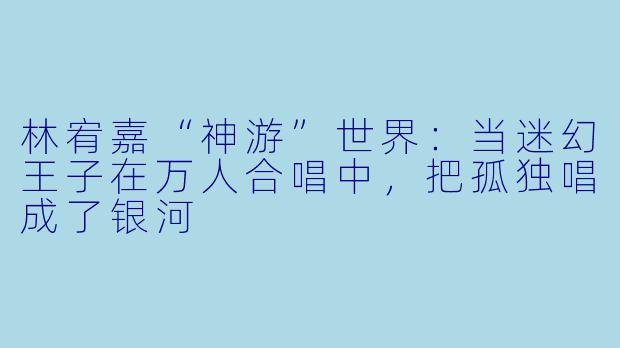 林宥嘉“神游”世界:当迷幻王子在万人合唱中,把孤独唱成了银河