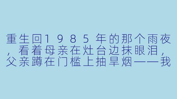重生回1985年的那个雨夜，看着母亲在灶台边抹眼泪，父亲蹲在门槛上抽旱烟——我知道三天后大哥就会因交不起学费而辍学，从此走上那条改变全家命运的弯路。可上辈子我直到他病逝前才得知真相。这一次，我该用什么方法，才能既不伤他自尊，又让他安心去县城念书？-乡村重生记