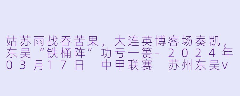 姑苏雨战吞苦果，大连英博客场奏凯，东吴“铁桶阵”功亏一篑-2024年03月17日 中甲联赛 苏州东吴vs大连英博