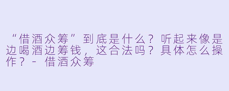 “借酒众筹”到底是什么？听起来像是边喝酒边筹钱，这合法吗？具体怎么操作？-借酒众筹