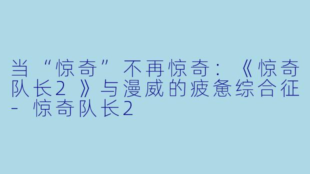 当“惊奇”不再惊奇:《惊奇队长2》与漫威的疲惫综合征-惊奇队长2