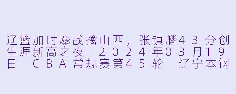 辽篮加时鏖战擒山西,张镇麟43分创生涯新高之夜-2024年03月19日 CBA常规赛第45轮 辽宁本钢vs山西汾酒