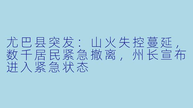 尤巴县突发：山火失控蔓延，数千居民紧急撤离，州长宣布进入紧急状态