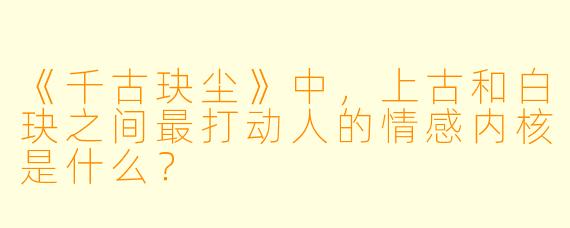 《千古玦尘》中,上古和白玦之间最打动人的情感内核是什么?