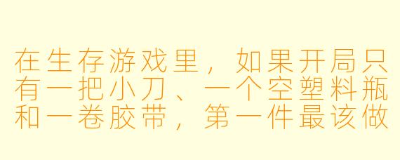 在生存游戏里,如果开局只有一把小刀、一个空塑料瓶和一卷胶带,第一件最该做的事是什么?