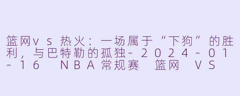 篮网vs热火：一场属于“下狗”的胜利，与巴特勒的孤独-2024-01-16 NBA常规赛 篮网 VS 热火