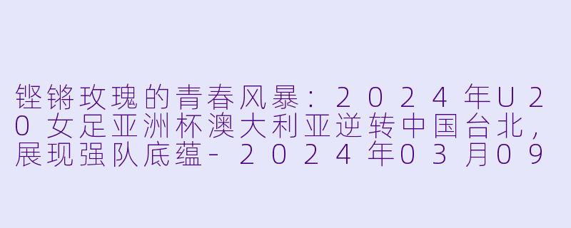 铿锵玫瑰的青春风暴：2024年U20女足亚洲杯澳大利亚逆转中国台北，展现强队底蕴-2024年03月09日 亚女U20决赛圈 澳大利亚女足U20vs中国台北女足U20