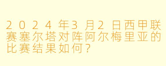 2024年3月2日西甲联赛塞尔塔对阵阿尔梅里亚的比赛结果如何？