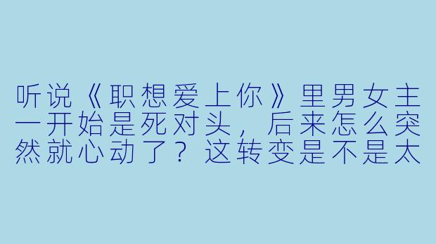 听说《职想爱上你》里男女主一开始是死对头,后来怎么突然就心动了?这转变是不是太硬了?