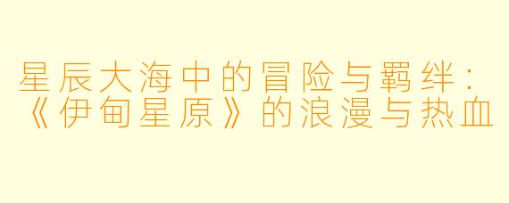 星辰大海中的冒险与羁绊:《伊甸星原》的浪漫与热血
