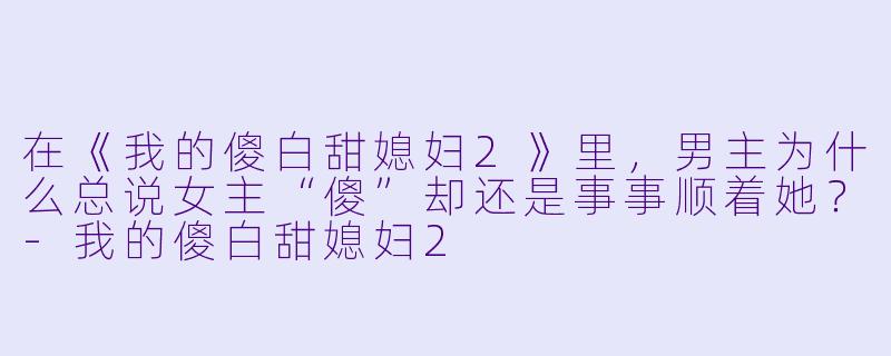 在《我的傻白甜媳妇2》里,男主为什么总说女主“傻”却还是事事顺着她?-我的傻白甜媳妇2